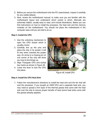 ICT- COMPUTER HARDWARE SERVICING
50
2. Before you secure the motherboard onto the PC case/chassis, inspect it carefully
for any visible defects.
3. Next, review the motherboard manual, to make sure you are familiar with the
motherboard layout and understand which socket is which. Manuals are
extremely helpful, usually easy to read, and include illustrations. Below you can
find instructions on how to install the processor, the heat sink and the memory
modules on the motherboard. You should not place the motherboard in the
computer case until you are told to do so.
Step 3. Install the CPU
1. Use the unlocking mechanism to
open the CPU socket which is
usually a lever.
2. Carefully line up the pins and
place the chip in its socket; it will
fit only when oriented the proper
way. An arrow or a missing pin on
one corner of the chip will show
you how to line things up.
3. Align Triangular CPU and socket
key marks as shown in Figure 46.
4. Lower the lever to lock the CPU
into place.
Figure 46. Install CPU
Step 4. Install the CPU Heat Sink
1. Follow the manufacturer's directions to install the heat sink and the fan that will
cool the processor. If you bought an OEM CPU and a separate heat sink, you
may need to spread a thin layer of the thermal grease that came with the heat
sink over the chip to ensure proper transfer of heat (some heat sinks come with
this grease already applied).
 