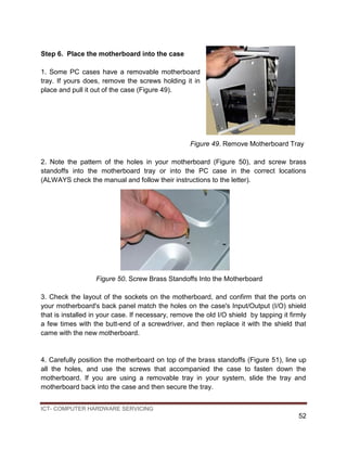 ICT- COMPUTER HARDWARE SERVICING
52
Step 6. Place the motherboard into the case
1. Some PC cases have a removable motherboard
tray. If yours does, remove the screws holding it in
place and pull it out of the case (Figure 49).
Figure 49. Remove Motherboard Tray
2. Note the pattern of the holes in your motherboard (Figure 50), and screw brass
standoffs into the motherboard tray or into the PC case in the correct locations
(ALWAYS check the manual and follow their instructions to the letter).
Figure 50. Screw Brass Standoffs Into the Motherboard
3. Check the layout of the sockets on the motherboard, and confirm that the ports on
your motherboard's back panel match the holes on the case's Input/Output (I/O) shield
that is installed in your case. If necessary, remove the old I/O shield by tapping it firmly
a few times with the butt-end of a screwdriver, and then replace it with the shield that
came with the new motherboard.
4. Carefully position the motherboard on top of the brass standoffs (Figure 51), line up
all the holes, and use the screws that accompanied the case to fasten down the
motherboard. If you are using a removable tray in your system, slide the tray and
motherboard back into the case and then secure the tray.
 
