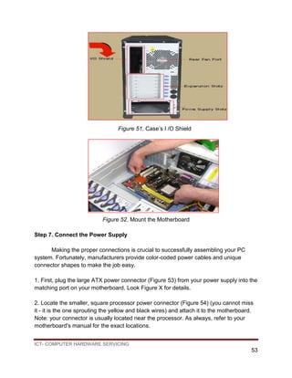 ICT- COMPUTER HARDWARE SERVICING
53
Figure 51. Case’s I /O Shield
Figure 52. Mount the Motherboard
Step 7. Connect the Power Supply
Making the proper connections is crucial to successfully assembling your PC
system. Fortunately, manufacturers provide color-coded power cables and unique
connector shapes to make the job easy.
1. First, plug the large ATX power connector (Figure 53) from your power supply into the
matching port on your motherboard. Look Figure X for details.
2. Locate the smaller, square processor power connector (Figure 54) (you cannot miss
it - it is the one sprouting the yellow and black wires) and attach it to the motherboard.
Note: your connector is usually located near the processor. As always, refer to your
motherboard's manual for the exact locations.
 