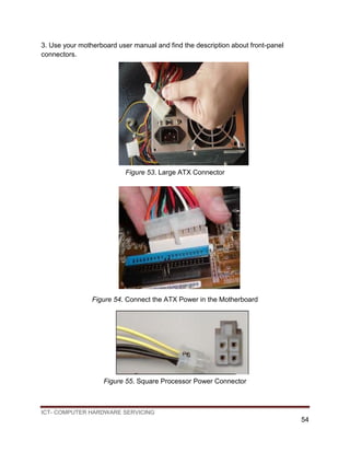 ICT- COMPUTER HARDWARE SERVICING
54
3. Use your motherboard user manual and find the description about front-panel
connectors.
Figure 53. Large ATX Connector
Figure 54. Connect the ATX Power in the Motherboard
Figure 55. Square Processor Power Connector
 