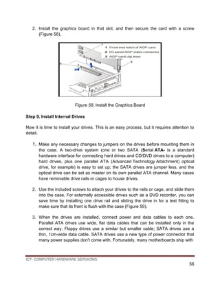 ICT- COMPUTER HARDWARE SERVICING
56
2. Install the graphics board in that slot, and then secure the card with a screw
(Figure 58).
Figure 58. Install the Graphics Board
Step 9. Install Internal Drives
Now it is time to install your drives. This is an easy process, but it requires attention to
detail.
1. Make any necessary changes to jumpers on the drives before mounting them in
the case. A two-drive system (one or two SATA (Serial ATA- is a standard
hardware interface for connecting hard drives and CD/DVD drives to a computer)
hard drives, plus one parallel ATA (Advanced Technology Attachment) optical
drive, for example) is easy to set up; the SATA drives are jumper less, and the
optical drive can be set as master on its own parallel ATA channel. Many cases
have removable drive rails or cages to house drives.
2. Use the included screws to attach your drives to the rails or cage, and slide them
into the case. For externally accessible drives such as a DVD recorder, you can
save time by installing one drive rail and sliding the drive in for a test fitting to
make sure that its front is flush with the case (Figure 59).
3. When the drives are installed, connect power and data cables to each one.
Parallel ATA drives use wide, flat data cables that can be installed only in the
correct way. Floppy drives use a similar but smaller cable; SATA drives use a
thin, 1cm-wide data cable. SATA drives use a new type of power connector that
many power supplies don't come with. Fortunately, many motherboards ship with
 