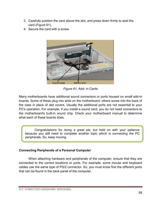 ICT- COMPUTER HARDWARE SERVICING
58
3. Carefully position the card above the slot, and press down firmly to seat the
card (Figure 61).
4. Secure the card with a screw.
Figure 61. Add- in Cards
Many motherboards have additional sound connectors or ports housed on small add-in
boards. Some of these plug into slots on the motherboard; others screw into the back of
the case in place of slot covers. Usually the additional ports are not essential to your
PC's operation. For example, if you install a sound card, you do not need connectors to
the motherboard's built-in sound chip. Check your motherboard manual to determine
what each of these boards does.
Connecting Peripherals of a Personal Computer
When attaching hardware and peripherals of the computer, ensure that they are
connected to the correct locations or ports. For example, some mouse and keyboard
cables use the same type of PS/2 connector. So, you must know first the different ports
that can be found in the back panel of the computer.
Congratulations for doing a great job, but hold on with your patience
because you still need to complete another topic which is connecting the PC
peripherals. So, keep moving.
 