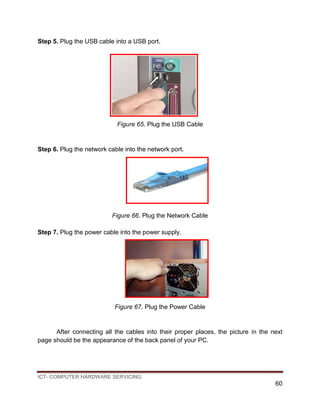 ICT- COMPUTER HARDWARE SERVICING
60
Step 5. Plug the USB cable into a USB port.
Figure 65. Plug the USB Cable
Step 6. Plug the network cable into the network port.
Figure 66. Plug the Network Cable
Step 7. Plug the power cable into the power supply.
Figure 67. Plug the Power Cable
After connecting all the cables into their proper places, the picture in the next
page should be the appearance of the back panel of your PC.
 