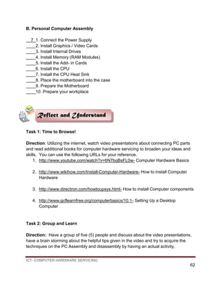 ICT- COMPUTER HARDWARE SERVICING
62
B. Personal Computer Assembly
__7_1. Connect the Power Supply
____2. Install Graphics / Video Cards
____3. Install Internal Drives
____4. Install Memory (RAM Modules)
____5. Install the Add- in Cards
____6. Install the CPU
____7. Install the CPU Heat Sink
____8. Place the motherboard into the case
____9. Prepare the Motherboard
____10. Prepare your workplace
Task 1: Time to Browse!
Direction: Utilizing the internet, watch video presentations about connecting PC parts
and read additional books for computer hardware servicing to broaden your ideas and
skills. You can use the following URLs for your reference.
1. http://www.youtube.com/watch?v=6N7bqBsFL0w- Computer Hardware Basics
2. http://www.wikihow.com/Install-Computer-Hardware- How to install Computer
Hardware
3. http://www.directron.com/howtoupsys.html- How to install Computer components
4. http://www.gcflearnfree.org/computerbasics/10.1- Setting Up a Desktop
Computer
Task 2: Group and Learn
Direction: Have a group of five (5) people and discuss about the video presentations,
have a brain storming about the helpful tips given in the video and try to acquire the
techniques on the PC Assembly and disassembly by having an actual activity.
Reflect and Understand
 