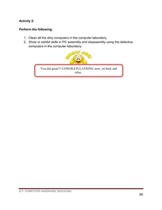 ICT- COMPUTER HARDWARE SERVICING
66
Activity 2:
Perform the following:
1. Clean all the dirty computers in the computer laboratory
2. Show or exhibit skills in PC assembly and disassembly using the defective
computers in the computer laboratory.
You did great!!! CONGRATULATIONS..now..sit back and
relax..
 