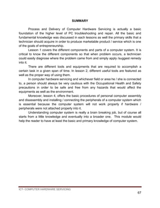 ICT- COMPUTER HARDWARE SERVICING
67
SUMMARY
Process and Delivery of Computer Hardware Servicing is actually a basic
foundation of the higher level of PC troubleshooting and repair. All the basic and
fundamental knowledge was discussed in each lessons as well the primary skills that a
technician should acquire in order to produce marketable product / service which is one
of the goals of entrepreneurship.
Lesson 1 covers the different components and parts of a computer system. It is
critical to know the different components so that when problem occurs, a technician
could easily diagnose where the problem came from and simply apply /suggest remedy
into it.
There are different tools and equipments that are required to accomplish a
certain task in a given span of time. In lesson 2, different useful tools are featured as
well as the proper way of using them.
In computer hardware servicing and whichever field or area he / she is connected
to, a person should always be very cautious with the Occupational Health and Safety
precautions in order to be safe and free from any hazards that would affect the
equipments as well as the environment.
Moreover, lesson 4, offers the basic procedures of personal computer assembly
and disassembly and installing / connecting the peripherals of a computer system which
is essential because the computer system will not work properly if hardware /
peripherals were not attached properly into it.
Understanding computer system is really a brain breaking job, but of course all
starts from a little knowledge and eventually into a broader one. This module would
help the reader to have at least the basic and primary knowledge of computer system.
 
