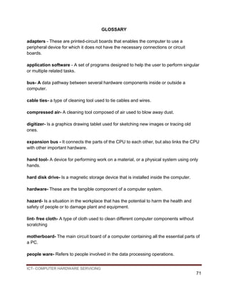 ICT- COMPUTER HARDWARE SERVICING
71
GLOSSARY
adapters - These are printed-circuit boards that enables the computer to use a
peripheral device for which it does not have the necessary connections or circuit
boards.
application software - A set of programs designed to help the user to perform singular
or multiple related tasks.
bus- A data pathway between several hardware components inside or outside a
computer.
cable ties- a type of cleaning tool used to tie cables and wires.
compressed air- A cleaning tool composed of air used to blow away dust.
digitizer- Is a graphics drawing tablet used for sketching new images or tracing old
ones.
expansion bus - It connects the parts of the CPU to each other, but also links the CPU
with other important hardware.
hand tool- A device for performing work on a material, or a physical system using only
hands.
hard disk drive- Is a magnetic storage device that is installed inside the computer.
hardware- These are the tangible component of a computer system.
hazard- Is a situation in the workplace that has the potential to harm the health and
safety of people or to damage plant and equipment.
lint- free cloth- A type of cloth used to clean different computer components without
scratching
motherboard- The main circuit board of a computer containing all the essential parts of
a PC.
people ware- Refers to people involved in the data processing operations.
 