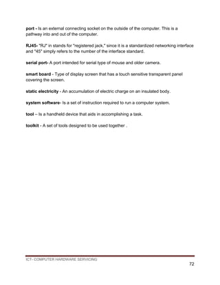 ICT- COMPUTER HARDWARE SERVICING
72
port - Is an external connecting socket on the outside of the computer. This is a
pathway into and out of the computer.
RJ45- "RJ" in stands for "registered jack," since it is a standardized networking interface
and "45" simply refers to the number of the interface standard.
serial port- A port intended for serial type of mouse and older camera.
smart board - Type of display screen that has a touch sensitive transparent panel
covering the screen.
static electricity - An accumulation of electric charge on an insulated body.
system software- Is a set of instruction required to run a computer system.
tool – Is a handheld device that aids in accomplishing a task.
toolkit - A set of tools designed to be used together .
 