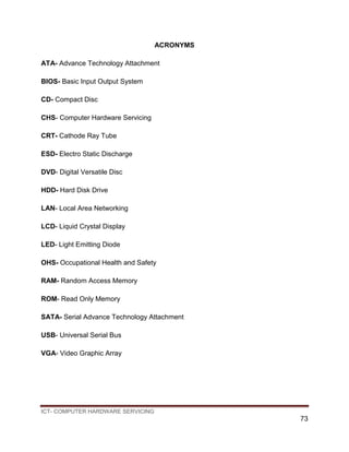 ICT- COMPUTER HARDWARE SERVICING
73
ACRONYMS
ATA- Advance Technology Attachment
BIOS- Basic Input Output System
CD- Compact Disc
CHS- Computer Hardware Servicing
CRT- Cathode Ray Tube
ESD- Electro Static Discharge
DVD- Digital Versatile Disc
HDD- Hard Disk Drive
LAN- Local Area Networking
LCD- Liquid Crystal Display
LED- Light Emitting Diode
OHS- Occupational Health and Safety
RAM- Random Access Memory
ROM- Read Only Memory
SATA- Serial Advance Technology Attachment
USB- Universal Serial Bus
VGA- Video Graphic Array
 