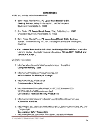 ICT- COMPUTER HARDWARE SERVICING
74
REFERENCES
Books and Articles and Printed Materials:
1. Barry Press, Marcia Press, PC Upgrade and Repair Bible,
Desktop Edition., Wiley Publishing Inc., 10475 Crosspoint
Boulevard, Indianapolis, IN 46256
2. Ron Gilster, PC Repair Bench Book., Wiley Publishing Inc., 10475
Crosspoint Boulevard, Indianapolis, IN 46256
3. Barry Press, Marcia Press, PC Upgrade and Repair Bible, Desktop
Edition., Wiley Publishing Inc., 10475 Crosspoint Boulevard, Indianapolis,
IN 46256
4. K to 12 Basic Education Curriculum- Technology and Livelihood Education
Learning Module –Computer Hardware Serviciing- RONALDO V. RAMILO and
DEOVER M. PASCO
Electronic Resources:
1. http://www.buzzle.com/articles/computer-memory-types.html
Computer Memory Types
2. http://www.athropolis.com/popup/c-comp2.htm
Measurements for Memory & Storage
3. http://www.ustudy.in/ce/hard/u1
Fundamentals of PC repair
4. http://danreb.com/sites/default/files/CHS-NC2%20Reviewer%20-
%20With%20Oral%20Questioning_0.pdf
Occupational Health and Safety Precautions
5. http://puzzlemaker.discoveryeducation.com/CrissCrossSetupForm.asp
Puzzles for Activities
6. http://info.psu.edu.sa/psu/cis/kalmustafa/CISCO/Lecture%20Slides/ITE_PC_v40
_Chapter2.pdf
Occupational Safety Precautions
7. http://www.youtube.com/watch?v=tfKe8PPI2zs&feature=related
 