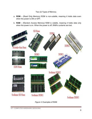 ICT- COMPUTER HARDWARE SERVICING
9
Two (2) Types of Memory
a. ROM – (Read Only Memory) ROM is non-volatile, meaning it holds data even
when the power is ON or OFF.
b. RAM – (Random Access Memory) RAM is volatile, meaning it holds data only
when the power is on. When the power is off, RAM's contents are lost.
Figure 4. Examples of RAM
 