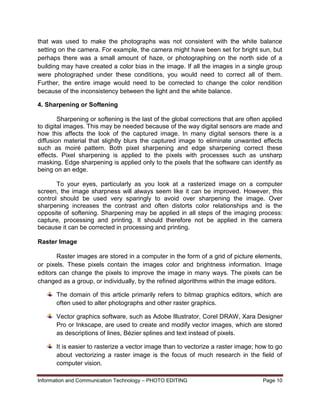 Information and Communication Technology – PHOTO EDITING Page 10
that was used to make the photographs was not consistent with the white balance
setting on the camera. For example, the camera might have been set for bright sun, but
perhaps there was a small amount of haze, or photographing on the north side of a
building may have created a color bias in the image. If all the images in a single group
were photographed under these conditions, you would need to correct all of them.
Further, the entire image would need to be corrected to change the color rendition
because of the inconsistency between the light and the white balance.
4. Sharpening or Softening
Sharpening or softening is the last of the global corrections that are often applied
to digital images. This may be needed because of the way digital sensors are made and
how this affects the look of the captured image. In many digital sensors there is a
diffusion material that slightly blurs the captured image to eliminate unwanted effects
such as moiré pattern. Both pixel sharpening and edge sharpening correct these
effects. Pixel sharpening is applied to the pixels with processes such as unsharp
masking. Edge sharpening is applied only to the pixels that the software can identify as
being on an edge.
To your eyes, particularly as you look at a rasterized image on a computer
screen, the image sharpness will always seem like it can be improved. However, this
control should be used very sparingly to avoid over sharpening the image. Over
sharpening increases the contrast and often distorts color relationships and is the
opposite of softening. Sharpening may be applied in all steps of the imaging process:
capture, processing and printing. It should therefore not be applied in the camera
because it can be corrected in processing and printing.
Raster Image
Raster images are stored in a computer in the form of a grid of picture elements,
or pixels. These pixels contain the images color and brightness information. Image
editors can change the pixels to improve the image in many ways. The pixels can be
changed as a group, or individually, by the refined algorithms within the image editors.
The domain of this article primarily refers to bitmap graphics editors, which are
often used to alter photographs and other raster graphics.
Vector graphics software, such as Adobe Illustrator, Corel DRAW, Xara Designer
Pro or Inkscape, are used to create and modify vector images, which are stored
as descriptions of lines, Bézier splines and text instead of pixels.
It is easier to rasterize a vector image than to vectorize a raster image; how to go
about vectorizing a raster image is the focus of much research in the field of
computer vision.
 