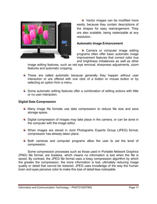 Information and Communication Technology – PHOTO EDITING Page 11
Vector images can be modified more
easily, because they contain descriptions of
the shapes for easy rearrangement. They
are also scalable, being rasterizable at any
resolution.
Automatic Image Enhancement
Camera or computer image editing
programs often offer basic automatic image
improvement features that correct color hue
and brightness imbalances as well as other
image editing features, such as red eye removal, sharpness adjustments, zoom
features and automatic cropping.
These are called automatic because generally they happen without user
interaction or are offered with one click of a button or mouse button or by
selecting an option from a menu.
Some automatic editing features offer a combination of editing actions with little
or no user interaction.
Digital Data Compression
Many image file formats use data compression to reduce file size and save
storage space.
Digital compression of images may take place in the camera, or can be done in
the computer with the image editor.
When images are stored in Joint Photograhic Experts Group (JPEG) format,
compression has already taken place.
Both cameras and computer programs allow the user to set the level of
compression.
Some compression processes such as those used in Portable Network Graphics
(PNG) file format, are lossless, which means no information is lost when the file is
saved. By contrast, the JPEG file format uses a lossy compression algorithm by which
the greater the compression, the more information is lost, ultimately reducing image
quality or detail that cannot be restored. JPEG uses knowledge of the way the human
brain and eyes perceive color to make this loss of detail less noticeable.
 