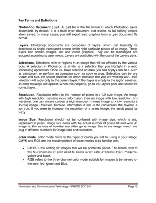 Information and Communication Technology – PHOTO EDITING Page 12
Key Terms and Definitions
Photoshop Document (.psd). A .psd file is the file format in which Photoshop saves
documents by default. It is a multi-layer document that retains its full editing options
when saved. In many cases, you will export web graphics from a .psd document file
format.
Layers. Photoshop documents are composed of layers, which can basically be
described as single transparent sheets which hold particular pieces of an image. These
layers can contain images, text and vector graphics. They can be rearranged and
grouped according to user needs. Layers are controlled with the use of the Layers pane.
Selections. Selections refer to regions in an image that will be affected by the various
tools. A selection in Photoshop is similar to a selection that you highlight in a word
processing application. Once you have selected an area, you can apply a tool to it, such
as paintbrush, or perform an operation such as copy or crop. Selections can be any
shape and size; the shape depends on which selection tool you are working with. Your
selection will apply only to the current layer. If that layer is empty in the region selected,
an error message will appear. When this happens, go to the Layers pane and select the
correct layer.
Resolution. Resolution refers to the number of pixels in a full size image. An image
with high resolution contains more information than an image with low resolution and
therefore, one can always convert a high resolution (hi-res) image to a low resolutions
(lo-res) image. However, because information is lost in the conversion, the reverse is
not true. If you were to increase the resolution of a lo-res image, the result would be
fuzzy.
Image Size. Resolution should not be confused with image size, which is also
expressed in pixels. Image size deals with the actual number of pixels tall and wide an
image is. For an idea of how the two differ, go to Image Size in the Image menu, and
plug in different numbers for image size and resolution.
Color mode. Color mode refers to the types of colors you will be using in your image.
CMYK and RGB are the most important of these modes to be familiar with.
 CMYK is the setting for images that will be printed to paper. The letters refer to
the four channels of color used to create every color available: cyan, magenta,
yellow and black.
 RGB refers to the three channel color mode suitable for images to be viewed on
the web: red, green and blue.
 
