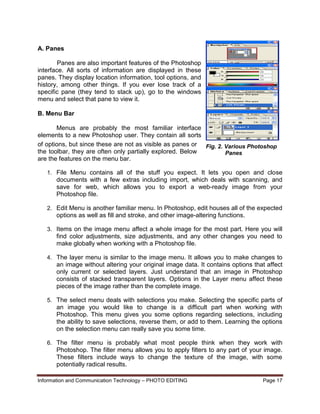 Information and Communication Technology – PHOTO EDITING Page 17
A. Panes
Panes are also important features of the Photoshop
interface. All sorts of information are displayed in these
panes. They display location information, tool options, and
history, among other things. If you ever lose track of a
specific pane (they tend to stack up), go to the windows
menu and select that pane to view it.
B. Menu Bar
Menus are probably the most familiar interface
elements to a new Photoshop user. They contain all sorts
of options, but since these are not as visible as panes or
the toolbar, they are often only partially explored. Below
are the features on the menu bar.
1. File Menu contains all of the stuff you expect. It lets you open and close
documents with a few extras including import, which deals with scanning, and
save for web, which allows you to export a web-ready image from your
Photoshop file.
2. Edit Menu is another familiar menu. In Photoshop, edit houses all of the expected
options as well as fill and stroke, and other image-altering functions.
3. Items on the image menu affect a whole image for the most part. Here you will
find color adjustments, size adjustments, and any other changes you need to
make globally when working with a Photoshop file.
4. The layer menu is similar to the image menu. It allows you to make changes to
an image without altering your original image data. It contains options that affect
only current or selected layers. Just understand that an image in Photoshop
consists of stacked transparent layers. Options in the Layer menu affect these
pieces of the image rather than the complete image.
5. The select menu deals with selections you make. Selecting the specific parts of
an image you would like to change is a difficult part when working with
Photoshop. This menu gives you some options regarding selections, including
the ability to save selections, reverse them, or add to them. Learning the options
on the selection menu can really save you some time.
6. The filter menu is probably what most people think when they work with
Photoshop. The filter menu allows you to apply filters to any part of your image.
These filters include ways to change the texture of the image, with some
potentially radical results.
Fig. 2. Various Photoshop
Panes
 