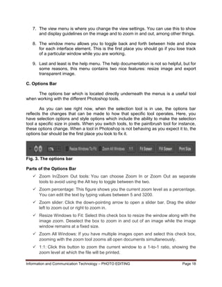 Information and Communication Technology – PHOTO EDITING Page 18
7. The view menu is where you change the view settings. You can use this to show
and display guidelines on the image and to zoom in and out, among other things.
8. The window menu allows you to toggle back and forth between hide and show
for each interface element. This is the first place you should go if you lose track
of a particular window while you are working.
9. Last and least is the help menu. The help documentation is not so helpful, but for
some reasons, this menu contains two nice features: resize image and export
transparent image.
C. Options Bar
The options bar which is located directly underneath the menus is a useful tool
when working with the different Photoshop tools.
As you can see right now, when the selection tool is in use, the options bar
reflects the changes that can be made to how that specific tool operates. Here, you
have selection options and style options which include the ability to make the selection
tool a specific size in pixels. When you switch tools, to the paintbrush tool for instance,
these options change. When a tool in Photoshop is not behaving as you expect it to, the
options bar should be the first place you look to fix it.
Fig. 3. The options bar
Parts of the Options Bar
 Zoom In/Zoom Out tools: You can choose Zoom In or Zoom Out as separate
tools to avoid using the Alt key to toggle between the two.
 Zoom percentage: This figure shows you the current zoom level as a percentage.
You can edit the text by typing values between 5 and 3200.
 Zoom slider: Click the down-pointing arrow to open a slider bar. Drag the slider
left to zoom out or right to zoom in.
 Resize Windows to Fit: Select this check box to resize the window along with the
image zoom. Deselect the box to zoom in and out of an image while the image
window remains at a fixed size.
 Zoom All Windows: If you have multiple images open and select this check box,
zooming with the zoom tool zooms all open documents simultaneously.
 1:1: Click this button to zoom the current window to a 1-to-1 ratio, showing the
zoom level at which the file will be printed.
 