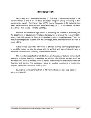 Information and Communication Technology – PHOTO EDITING Page 2
INTRODUCTION
Technology and Livelihood Education (TLE) is one of the nomenclatures in the
implementation of the K to 12 Basic Education Program (BEP) consisting of four
components, namely: Agri-Fishery Arts (AFA), Home Economics (HE), Industrial Arts
(IA)-0 and Information and Communication Technology (ICT). In this module, the focus
is on an ICT mini-course – PHOTO EDITING.
Now that the workforce lags behind in increasing the number of available jobs,
the Department of Education is revitalizing its resources to prepare the young minds by
honing their skills as graphic designers or the like to gain a competitive edge. Thus, this
module aims to provide students with the knowledge, skills, and motivation in the field of
photo editing.
In this course, you will be introduced to different learning activities preparing you
to be skillful before you take the plunge into the world of work as a photo editor and to
feel more confident while providing support where needed.
This module is specifically crafted to focus on Process and Delivery enriched with
hands-on activities. Learning procedures are divided into different sections such as:
What to Know, What to Process, What to Reflect and Understand and What to Transfer.
Examine and perform the suggested tasks to practice developing a sustainable
program, prioritizing needs and building vision.
So, explore and experience the K to 12 TLE modules and be a step closer to
being a photo editor.
 
