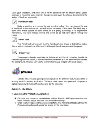 Information and Communication Technology – PHOTO EDITING Page 20
Make your selections, and press OK to fill the selection with the chosen color. Stroke
operates in much the same manner, though you are given the chance to determine the
weight of the lines you create.
Paintbrush tool
Make a selection and choose the tool from the toolbar. You can change the size
of the brush in the options bar, as well as the behaviors of the paint. The best way to
learn what these options do (and some of it is pretty surprising) is to experiment.
Remember, you have multiple undo’s and layers so do not worry about ruining your
image.
Pencil Tool
The Pencil tool works much like the Paintbrush, but draws a distinct line rather
than a feathery painted one. Click and hold the paintbrush icon to reveal the pencil.
Eraser Tool
The eraser tool works much like the Paintbrush and Pencil, but rather than fill the
selected region with a color, it actually removes whatever is in the selection and reveals
the background. This is a very useful tool for cleaning up images with rough edges.
Little by little, you are gaining knowledge about the different features and skills in
working with Photoshop application. To learn more, open your personal computer or
laptop installed with Adobe Photoshop and do the following:
Activity 1. Do It Right
1. Launching the Photoshop Application
Click the start button on the Windows taskbar. Point to All Programs on the start
menu. Point to Adobe and then click Adobe Photoshop.
Once you have opened the application (after a few moments of loading time), the
Photoshop interface will appear as shown on the next page.
Process
 