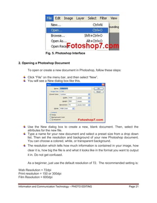 Information and Communication Technology – PHOTO EDITING Page 21
2. Opening a Photoshop Document
To open or create a new document in Photoshop, follow these steps:
Click “File” on the menu bar, and then select “New”.
You will see a New dialog box like this.
Use the New dialog box to create a new, blank document. Then, select the
attributes for the new file.
Type a name for your new document and select a preset size from a drop down
list. Then set the resolution and background of your new Photoshop document.
You can choose a colored, white, or transparent background.
The resolution which tells how much information is contained in your image, how
clear it is, how big the file is and what it looks like in the format you want to output
it in. Do not get confused.
As a beginner, just use the default resolution of 72. The recommended setting is:
Web Resolution = 72dpi
Print resolution = 150 or 300dpi
Film Resolution = 600dpi
Fig. 5. Photoshop Interface
 