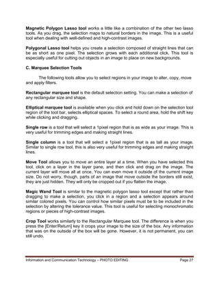 Information and Communication Technology – PHOTO EDITING Page 27
Magnetic Polygon Lasso tool works a little like a combination of the other two lasso
tools. As you drag, the selection maps to natural borders in the image. This is a useful
tool when dealing with well-defined and high-contrast images.
Polygonal Lasso tool helps you create a selection composed of straight lines that can
be as short as one pixel. The selection grows with each additional click. This tool is
especially useful for cutting out objects in an image to place on new backgrounds.
C. Marquee Selection Tools
The following tools allow you to select regions in your image to alter, copy, move
and apply filters.
Rectangular marquee tool is the default selection setting. You can make a selection of
any rectangular size and shape.
Elliptical marquee tool is available when you click and hold down on the selection tool
region of the tool bar, selects elliptical spaces. To select a round area, hold the shift key
while clicking and dragging.
Single row is a tool that will select a 1pixel region that is as wide as your image. This is
very useful for trimming edges and making straight lines.
Single column is a tool that will select a 1pixel region that is as tall as your image.
Similar to single row tool, this is also very useful for trimming edges and making straight
lines.
Move Tool allows you to move an entire layer at a time. When you have selected this
tool, click on a layer in the layer pane, and then click and drag on the image. The
current layer will move all at once. You can even move it outside of the current image
size. Do not worry, though, parts of an image that move outside the borders still exist,
they are just hidden. They will only be cropped out if you flatten the image.
Magic Wand Tool is similar to the magnetic polygon lasso tool except that rather than
dragging to make a selection, you click in a region and a selection appears around
similar colored pixels. You can control how similar pixels must be to be included in the
selection by altering the tolerance value. This tool is useful for selecting monochromatic
regions or pieces of high-contrast images.
Crop Tool works similarly to the Rectangular Marquee tool. The difference is when you
press the [Enter/Return] key it crops your image to the size of the box. Any information
that was on the outside of the box will be gone. However, it is not permanent, you can
still undo.
 