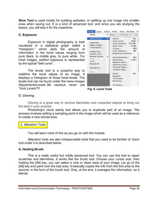 Information and Communication Technology – PHOTO EDITING Page 28
Slice Tool is used mostly for building websites, or splitting up one image into smaller
ones when saving out. It is a kind of advanced tool, and since you are studying the
basics, you will skip it for the meantime.
C. Exposure
Exposure in digital photography is best
visualized in a statistical graph called a
"histogram," which plots the amount of
information in the tonal values ranging from
pure black, to middle grey, to pure white. For
most images, perfect exposure is represented
by the typical "bell curve".
The levels tool is a powerful way to
redefine the tonal values of an image. It
displays a histogram of those tonal levels. The
levels tool can be found under the menu-Image/
Adjustments/Levels. Be cautious never use
"Auto Levels"!!!
D. Cloning
Cloning is a great way to remove blemishes and unwanted objects to bring out
the best in your pictures.
Photoshop's clone stamp tool allows you to duplicate part of an image. The
process involves setting a sampling point in the image which will be used as a reference
to create a new cloned area.
You will learn more of this as you go on with the module.
Alteration tools are also indispensable tools that you need to be familiar of. Each
tool under it is described below.
A. Healing Brush
This is a really useful but mildly advanced tool. You can use this tool to repair
scratches and blemishes. It works like the brush tool. Choose your cursor size, then
holding the [Alt] key, you can select a nice or clean area of your image. Let go of the
[Alt] key and paint over the bad area. It basically copies the info from the first area to the
second, in the form of the brush tool. Only, at the end, it averages the information, so it
blends.
Fig. 9. Level Tools
2. Alteration Tools
 