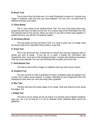 Information and Communication Technology – PHOTO EDITING Page 29
B. Brush Tool
This is one of the first tools ever. It is what Photoshop is based on. It paints your
image in whatever color and size you have selected. You can use it to draw lines of
different thickness and colors.
C. Clone Stamp
This is very similar to the Healing Brush Tool. You use it the exact same way,
except this tool does not blend at the end. It is a direct copy of the information from the
first selected area to the second. When you learn to use both of these tools together in
perfect harmony, you will be a Photoshop master.
D. Art History Brush
This tool works just like the Brush Tool. It is used to paint over an image using
the source data from a specified history state or snap shot.
E. Erase Tool
This is the anti-brush tool. It works like an eraser and removes whatever path or
stroke you wish to erase. If you are on a Layer, it erases the information with
transparent color. If you are on the background layer, it erases with whatever secondary
color you have selected. You can use the Erase tool on paths, but not on text.
F. Paint Bucket Tool
This tool is used to fill an image or a selection with any color of your choice.
G. Gradient Tool
You can use this to make a gradiation of colors. Gradiation does not appear to be
a word, but it makes sense anyway. It creates a blending of your foreground color and
background color when you click and drag it like a gradient.
H. Blur Tool
The Blur tool blurs the sharp edges of an image. Click and drag the brush along
the edges. The
I. Dodge Tool
This tool is not as crappy as the car brand. It is actually used to lighten whatever
area you use it on as long as it is not an absolute black. Absolute black cannot be
lightened.
 