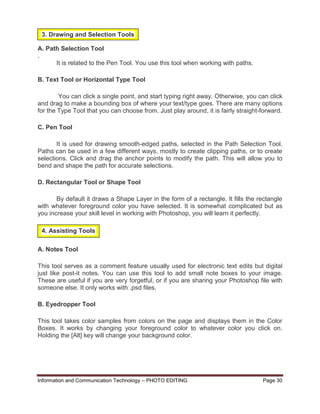 Information and Communication Technology – PHOTO EDITING Page 30
A. Path Selection Tool
.
It is related to the Pen Tool. You use this tool when working with paths.
B. Text Tool or Horizontal Type Tool
You can click a single point, and start typing right away. Otherwise, you can click
and drag to make a bounding box of where your text/type goes. There are many options
for the Type Tool that you can choose from. Just play around, it is fairly straight-forward.
C. Pen Tool
It is used for drawing smooth-edged paths, selected in the Path Selection Tool.
Paths can be used in a few different ways, mostly to create clipping paths, or to create
selections. Click and drag the anchor points to modify the path. This will allow you to
bend and shape the path for accurate selections.
D. Rectangular Tool or Shape Tool
By default it draws a Shape Layer in the form of a rectangle. It fills the rectangle
with whatever foreground color you have selected. It is somewhat complicated but as
you increase your skill level in working with Photoshop, you will learn it perfectly.
A. Notes Tool
This tool serves as a comment feature usually used for electronic text edits but digital
just like post-it notes. You can use this tool to add small note boxes to your image.
These are useful if you are very forgetful, or if you are sharing your Photoshop file with
someone else. It only works with .psd files.
B. Eyedropper Tool
This tool takes color samples from colors on the page and displays them in the Color
Boxes. It works by changing your foreground color to whatever color you click on.
Holding the [Alt] key will change your background color.
3. Drawing and Selection Tools
4. Assisting Tools
 