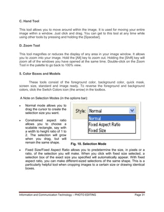 Information and Communication Technology – PHOTO EDITING Page 31
C. Hand Tool
This tool allows you to move around within the image. It is used for moving your entire
image within a window. Just click and drag. You can get to this tool at any time while
using other tools by pressing and holding the [Spacebar].
D. Zoom Tool
This tool magnifies or reduces the display of any area in your image window. It allows
you to zoom into your image. Hold the [Alt] key to zoom out. Holding the [Shift] key will
zoom all of the windows you have opened at the same time. Double-click on the Zoom
Tool in the palette to go back to 100% view.
5. Color Boxes and Models
These tools consist of the foreground color, background color, quick mask,
screen size, standard and image ready. To reverse the foreground and background
colors, click the Switch Colors icon (the arrow) in the toolbox.
A Note on Selection Modes (in the options bar):
 Normal mode allows you to
drag the cursor to create the
selection size you want.
 Constrained aspect ratio
allows you to choose a
scalable rectangle, say with
a width to height ratio of 1 to
2. The selection will grow
when you drag, but will
remain the same shape.
 Fixed Size/Fixed Aspect Ratio allows you to predetermine the size, in pixels or a
ratio, of the selection you will make. When you click with fixed size selected, a
selection box of the exact size you specified will automatically appear. With fixed
aspect ratio, you can make different-sized selections of the same shape. This is a
particularly helpful tool when cropping images to a certain size or drawing identical
boxes.
Fig. 10. Selection Mode
 