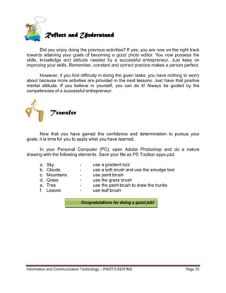 Information and Communication Technology – PHOTO EDITING Page 33
Did you enjoy doing the previous activities? If yes, you are now on the right track
towards attaining your goals of becoming a good photo editor. You now possess the
skills, knowledge and attitude needed by a successful entrepreneur. Just keep on
improving your skills. Remember, constant and correct practice makes a person perfect.
However, if you find difficulty in doing the given tasks, you have nothing to worry
about because more activities are provided in the next lessons. Just have that positive
mental attitude. If you believe in yourself, you can do it! Always be guided by the
competencies of a successful entrepreneur.
Transfer
Now that you have gained the confidence and determination to pursue your
goals, it is time for you to apply what you have learned.
In your Personal Computer (PC), open Adobe Photoshop and do a nature
drawing with the following elements. Save your file as PS Toolbar apps.psd.
a. Sky - use a gradient tool
b. Clouds - use a soft brush and use the smudge tool
c. Mountains - use paint brush
d. Grass - use the grass brush
e. Tree - use the paint brush to draw the trunks
f. Leaves - use leaf brush
Reflect and Understand
Congratulations for doing a good job!
 