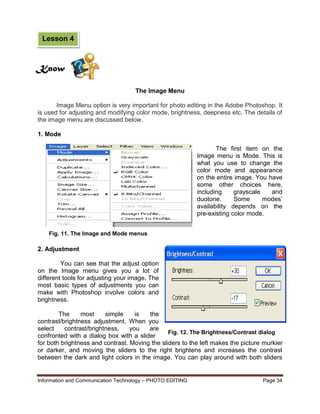 Information and Communication Technology – PHOTO EDITING Page 34
Fig. 12. The Brightness/Contrast dialog
The Image Menu
Image Menu option is very important for photo editing in the Adobe Photoshop. It
is used for adjusting and modifying color mode, brightness, deepness etc. The details of
the image menu are discussed below.
1. Mode
The first item on the
Image menu is Mode. This is
what you use to change the
color mode and appearance
on the entire image. You have
some other choices here,
including grayscale and
duotone. Some modes’
availability depends on the
pre-existing color mode.
2. Adjustment
You can see that the adjust option
on the Image menu gives you a lot of
different tools for adjusting your image. The
most basic types of adjustments you can
make with Photoshop involve colors and
brightness.
The most simple is the
contrast/brightness adjustment. When you
select contrast/brightness, you are
confronted with a dialog box with a slider
for both brightness and contrast. Moving the sliders to the left makes the picture murkier
or darker, and moving the sliders to the right brightens and increases the contrast
between the dark and light colors in the image. You can play around with both sliders
Know
Lesson 4
Fig. 11. The Image and Mode menus
 