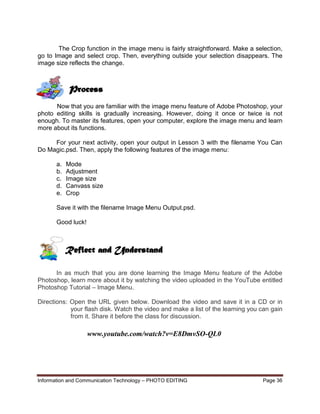 Information and Communication Technology – PHOTO EDITING Page 36
The Crop function in the image menu is fairly straightforward. Make a selection,
go to Image and select crop. Then, everything outside your selection disappears. The
image size reflects the change.
Now that you are familiar with the image menu feature of Adobe Photoshop, your
photo editing skills is gradually increasing. However, doing it once or twice is not
enough. To master its features, open your computer, explore the image menu and learn
more about its functions.
For your next activity, open your output in Lesson 3 with the filename You Can
Do Magic.psd. Then, apply the following features of the image menu:
a. Mode
b. Adjustment
c. Image size
d. Canvass size
e. Crop
Save it with the filename Image Menu Output.psd.
Good luck!
In as much that you are done learning the Image Menu feature of the Adobe
Photoshop, learn more about it by watching the video uploaded in the YouTube entitled
Photoshop Tutorial – Image Menu.
Directions: Open the URL given below. Download the video and save it in a CD or in
your flash disk. Watch the video and make a list of the learning you can gain
from it. Share it before the class for discussion.
www.youtube.com/watch?v=E8DmvSO-QL0
Process
Reflect and Understand
 