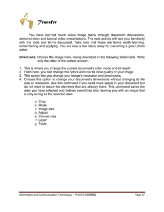 Information and Communication Technology – PHOTO EDITING Page 37
Transfer
You have learned much about image menu through classroom discussions,
demonstration and tutorial video presentations. The next activity will test your familiarity
with the tools and terms discussed. Take note that these are terms worth learning,
remembering and applying. You are now a few steps away for becoming a good photo
editor.
Directions: Choose the image menu being described in the following statements. Write
only the letter of the correct answer.
1. This is where you change the current document’s color mode and bit depth.
2. From here, you can change the colors and overall tonal quality of your image.
3. This option lets you change your image’s resolution and dimensions.
4. Choose this option to change your document’s dimensions without changing its file
size or resolution. Use this command if you need more space in your document but
do not want to resize the elements that are already there. This command saves the
area you have selected and deletes everything else, leaving you with an image that
is only as big as the selected area.
a. Crop
b. Mode
c. Image size
d. Adjust
e. Canvas size
f. Layer
g. Tools
 