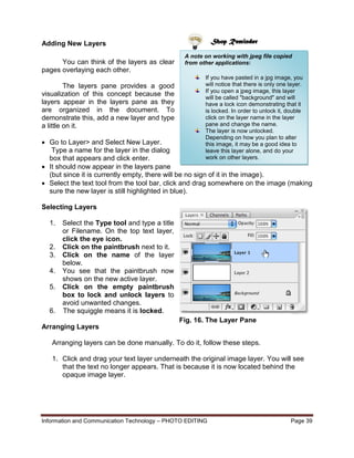 Information and Communication Technology – PHOTO EDITING Page 39
You can think of the layers as clear
pages overlaying each other.
The layers pane provides a good
visualization of this concept because the
layers appear in the layers pane as they
are organized in the document. To
demonstrate this, add a new layer and type
a little on it.
 Go to Layer> and Select New Layer.
Type a name for the layer in the dialog
box that appears and click enter.
 It should now appear in the layers pane
(but since it is currently empty, there will be no sign of it in the image).
 Select the text tool from the tool bar, click and drag somewhere on the image (making
sure the new layer is still highlighted in blue).
Selecting Layers
1. Select the Type tool and type a title
or Filename. On the top text layer,
click the eye icon.
2. Click on the paintbrush next to it.
3. Click on the name of the layer
below.
4. You see that the paintbrush now
shows on the new active layer.
5. Click on the empty paintbrush
box to lock and unlock layers to
avoid unwanted changes.
6. The squiggle means it is locked.
Arranging Layers
Arranging layers can be done manually. To do it, follow these steps.
1. Click and drag your text layer underneath the original image layer. You will see
that the text no longer appears. That is because it is now located behind the
opaque image layer.
A note on working with jpeg file copied
from other applications:
If you have pasted in a jpg image, you
will notice that there is only one layer.
If you open a jpeg image, this layer
will be called "background" and will
have a lock icon demonstrating that it
is locked. In order to unlock it, double
click on the layer name in the layer
pane and change the name.
The layer is now unlocked.
Depending on how you plan to alter
this image, it may be a good idea to
leave this layer alone, and do your
work on other layers.
Shop ReminderAdding New Layers
Fig. 16. The Layer Pane
 