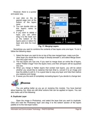 Information and Communication Technology – PHOTO EDITING Page 40
However, there is a quicker
and easier way.
2. Just click on the do
geared page icon at the
bottom of the layers
pane.
3. You can double click on
this layer's name to
change it.
4. If you want to delete a
layer, you can either
drag it to the trash icon
at the bottom of the
layers pane or select the
layer and click the trash
icon.
Sometimes you want to combine the contents of two layers onto one layer. To do it,
follow the following steps:
1. Select the layer you want to be on top of the new merged layer, make sure the
other layer you would like to merge is directly beneath it, and select Merge Down
from the Layer menu.
2. The two layers are now one. If you want to merge down an entire file of layers,
select "Flatten image" from the layers menu and then all layers will be squashed
into one.
3. When you merge or flatten layers that contain text layers, you will be asked
whether you would like to rasterize that text (that is, convert it to an image and
lose the ability to edit it). It is a good idea to copy any layer and hide them before
you rasterize and merge.
4. It saves you the work of completely recreating layers if you decide to change text.
Process
You are getting better as you go on studying this module. You have learned
about layering, but, there are still other actions that can be applied on layers. You can
also make use of the following:
A. Duplicate Layer
Open the image in Photoshop, and select the layer that you want to duplicate.
Click and hold the Photoshop layer and drag it to the bottom section of the layers
palette on to the new layer button.
Fig. 17. Merging Layers
 
