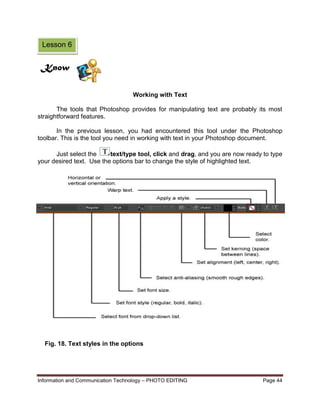Information and Communication Technology – PHOTO EDITING Page 44
Working with Text
The tools that Photoshop provides for manipulating text are probably its most
straightforward features.
In the previous lesson, you had encountered this tool under the Photoshop
toolbar. This is the tool you need in working with text in your Photoshop document.
Just select the text/type tool, click and drag, and you are now ready to type
your desired text. Use the options bar to change the style of highlighted text.
Fig. 18. Text styles in the options
bar
Lesson 6
Know
 