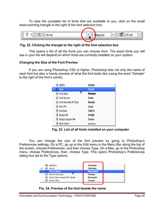 Information and Communication Technology – PHOTO EDITING Page 46
To view the complete list of fonts that are available to you, click on the small
down-pointing triangle to the right of the font selection box:
This opens a list of all the fonts you can choose from. The exact fonts you will
see in your list will depend on which fonts are currently installed on your system.
Changing the Size of the Font Preview
If you are using Photoshop CS2 or higher, Photoshop lists not only the name of
each font but also a handy preview of what the font looks like (using the word “Sample”
to the right of the font’s name):
You can change the size of the font preview by going to Photoshop’s
Preferences settings. On a PC, go up to the Edit menu in the Menu Bar along the top of
the screen, choose Preferences, and then choose Type. On a Mac, go to the Photoshop
menu, choose Preferences, then, choose Type. This opens Photoshop’s Preferences
dialog box set to the Type options.
Fig. 22. Clicking the triangle to the right of the font selection box
Fig. 23. List of all fonts installed on your computer
Fig. 24. Preview of the font beside the name
 