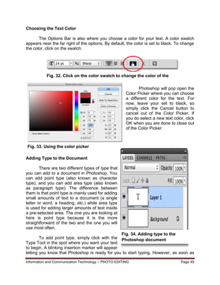 Information and Communication Technology – PHOTO EDITING Page 49
Choosing the Text Color
The Options Bar is also where you choose a color for your text. A color swatch
appears near the far right of the options. By default, the color is set to black. To change
the color, click on the swatch:
Photoshop will pop open the
Color Picker where you can choose
a different color for the text. For
now, leave your set to black, so
simply click the Cancel button to
cancel out of the Color Picker. If
you do select a new text color, click
OK when you are done to close out
of the Color Picker:
Adding Type to the Document
There are two different types of type that
you can add to a document in Photoshop. You
can add point type (also known as character
type), and you can add area type (also known
as paragraph type). The difference between
them is that point type is mainly used for adding
small amounts of text to a document (a single
letter or word, a heading, etc.) while area type
is used for adding larger amounts of text inside
a pre-selected area. The one you are looking at
here is point type because it is the more
straightforward of the two and the one you will
use most often.
To add point type, simply click with the
Type Tool in the spot where you want your text
to begin. A blinking insertion marker will appear
letting you know that Photoshop is ready for you to start typing. However, as soon as
Fig. 32. Click on the color swatch to change the color of the
text
Fig. 33. Using the color picker
Fig. 34. Adding type to the
Photoshop document
 