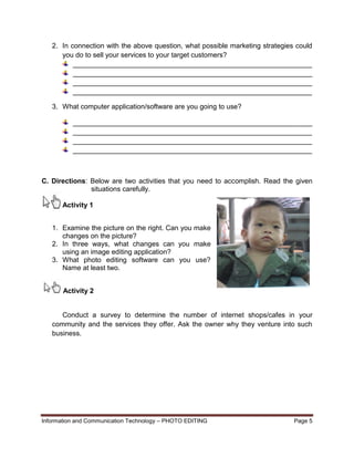 Information and Communication Technology – PHOTO EDITING Page 5
2. In connection with the above question, what possible marketing strategies could
you do to sell your services to your target customers?
______________________________________________________________
______________________________________________________________
______________________________________________________________
______________________________________________________________
3. What computer application/software are you going to use?
______________________________________________________________
______________________________________________________________
______________________________________________________________
______________________________________________________________
C. Directions: Below are two activities that you need to accomplish. Read the given
situations carefully.
Activity 1
1. Examine the picture on the right. Can you make
changes on the picture?
2. In three ways, what changes can you make
using an image editing application?
3. What photo editing software can you use?
Name at least two.
Activity 2
Conduct a survey to determine the number of internet shops/cafes in your
community and the services they offer. Ask the owner why they venture into such
business.
 