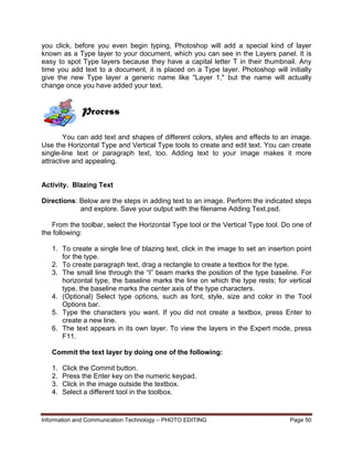 Information and Communication Technology – PHOTO EDITING Page 50
you click, before you even begin typing, Photoshop will add a special kind of layer
known as a Type layer to your document, which you can see in the Layers panel. It is
easy to spot Type layers because they have a capital letter T in their thumbnail. Any
time you add text to a document, it is placed on a Type layer. Photoshop will initially
give the new Type layer a generic name like "Layer 1," but the name will actually
change once you have added your text.
Process
You can add text and shapes of different colors, styles and effects to an image.
Use the Horizontal Type and Vertical Type tools to create and edit text. You can create
single-line text or paragraph text, too. Adding text to your image makes it more
attractive and appealing.
Activity. Blazing Text
Directions: Below are the steps in adding text to an image. Perform the indicated steps
and explore. Save your output with the filename Adding Text.psd.
From the toolbar, select the Horizontal Type tool or the Vertical Type tool. Do one of
the following:
1. To create a single line of blazing text, click in the image to set an insertion point
for the type.
2. To create paragraph text, drag a rectangle to create a textbox for the type.
3. The small line through the “I” beam marks the position of the type baseline. For
horizontal type, the baseline marks the line on which the type rests; for vertical
type, the baseline marks the center axis of the type characters.
4. (Optional) Select type options, such as font, style, size and color in the Tool
Options bar.
5. Type the characters you want. If you did not create a textbox, press Enter to
create a new line.
6. The text appears in its own layer. To view the layers in the Expert mode, press
F11.
Commit the text layer by doing one of the following:
1. Click the Commit button.
2. Press the Enter key on the numeric keypad.
3. Click in the image outside the textbox.
4. Select a different tool in the toolbox.
 