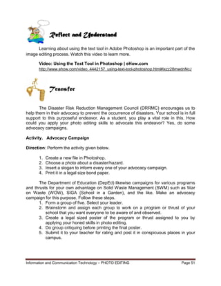 Information and Communication Technology – PHOTO EDITING Page 51
Learning about using the text tool in Adobe Photoshop is an important part of the
image editing process. Watch this video to learn more.
Video: Using the Text Tool in Photoshop | eHow.com
http://www.ehow.com/video_4442157_using-text-tool-photoshop.html#ixzz28mwdnNcJ
The Disaster Risk Reduction Management Council (DRRMC) encourages us to
help them in their advocacy to prevent the occurrence of disasters. Your school is in full
support to this purposeful endeavor. As a student, you play a vital role in this. How
could you apply your photo editing skills to advocate this endeavor? Yes, do some
advocacy campaigns.
Activity. Advocacy Campaign
Direction: Perform the activity given below.
1. Create a new file in Photoshop.
2. Choose a photo about a disaster/hazard.
3. Insert a slogan to inform every one of your advocacy campaign.
4. Print it in a legal size bond paper.
The Department of Education (DepEd) likewise campaigns for various programs
and thrusts for your own advantage on Solid Waste Management (SWM) such as War
on Waste (WOW), SIGA (School in a Garden), and the like. Make an advocacy
campaign for this purpose. Follow these steps.
1. Form a group of five. Select your leader.
2. Brainstorm and assign each group to work on a program or thrust of your
school that you want everyone to be aware of and observed.
3. Create a legal sized poster of the program or thrust assigned to you by
applying your honed skills in photo editing.
4. Do group critiquing before printing the final poster.
5. Submit it to your teacher for rating and post it in conspicuous places in your
campus.
Reflect and Understand
Transfer
 