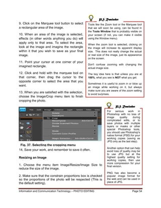 Information and Communication Technology – PHOTO EDITING Page 54
9. Click on the Marquee tool button to select
a rectangular area of the image.
10. When an area of the image is selected,
effects (in other words anything you do) will
apply only to that area. To select the area,
look at the image and imagine the rectangle
within it that you wish to save as your final
image.
11. Point your cursor at one corner of your
imagined rectangle.
12. Click and hold with the marquee tool on
that corner, then drag the cursor to the
opposite corner to select the area that you
want.
13. When you are satisfied with the selection,
choose the Image/Crop menu item to finish
cropping the photo.
14. Save your work, and remember to save it often.
Resizing an Image
1. Choose the menu item Image/Resize/Image Size to
reduce the size of the image.
2. Make sure that the constrain proportions box is checked
so the proportions of the photo will be respected (This is
the default setting).
Tools like the Zoom tool or the Marquee tool
that we will soon be using, can be found in
the Tools Window that is probably visible on
your screen (if not, you can make it visible
using the Window menu).
When the zoom tool is selected, clicking on
the image will increase its apparent display
size. This does not really change the actual
or real size of the image, just its appearance
on the screen.
Don't confuse zooming with changing the
actual image size.
The key idea here is that unless you are at
100%, what you see is NOT what you get.
Sometimes it is useful to zoom in or blow up
an image while working on it, but always
make sure you are aware of the zoom setting
to avoid surprises.
For serious work in
Photoshop with no loss of
image quality during
complicated edits, or to
save photos with multiple
layers or masks or other
special Photoshop tools,
you should use Photoshop's
native format (PSD) for your
working copies (saving as
JPG only as the last step).
Another option that can help
avoid loss of quality may be
to use JPG but at the
highest quality setting for
working copies, then use
more compression for your
final version.
PNG has also become a
popular image format for
the web and can be used in
place of JPG.
PS Reminder
PS Reminder
Fig. 37. Selecting the cropping menu
 