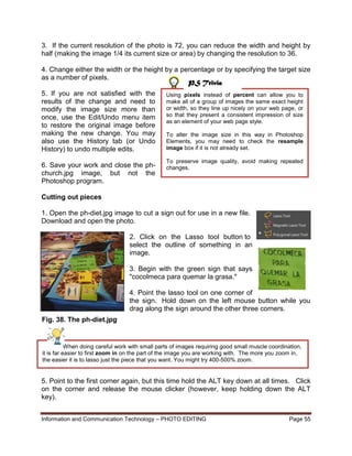 Information and Communication Technology – PHOTO EDITING Page 55
3. If the current resolution of the photo is 72, you can reduce the width and height by
half (making the image 1/4 its current size or area) by changing the resolution to 36.
4. Change either the width or the height by a percentage or by specifying the target size
as a number of pixels.
5. If you are not satisfied with the
results of the change and need to
modify the image size more than
once, use the Edit/Undo menu item
to restore the original image before
making the new change. You may
also use the History tab (or Undo
History) to undo multiple edits.
6. Save your work and close the ph-
church.jpg image, but not the
Photoshop program.
Cutting out pieces
1. Open the ph-diet.jpg image to cut a sign out for use in a new file.
Download and open the photo.
2. Click on the Lasso tool button to
select the outline of something in an
image.
3. Begin with the green sign that says
"cocolmeca para quemar la grasa."
4. Point the lasso tool on one corner of
the sign. Hold down on the left mouse button while you
drag along the sign around the other three corners.
5. Point to the first corner again, but this time hold the ALT key down at all times. Click
on the corner and release the mouse clicker (however, keep holding down the ALT
key).
Using pixels instead of percent can allow you to
make all of a group of images the same exact height
or width, so they line up nicely on your web page, or
so that they present a consistent impression of size
as an element of your web page style.
To alter the image size in this way in Photoshop
Elements, you may need to check the resample
image box if it is not already set.
To preserve image quality, avoid making repeated
changes.
When doing careful work with small parts of images requiring good small muscle coordination,
it is far easier to first zoom in on the part of the image you are working with. The more you zoom in,
the easier it is to lasso just the piece that you want. You might try 400-500% zoom.
PS Trivia
Fig. 38. The ph-diet.jpg
image
 