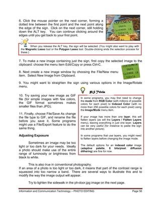 Information and Communication Technology – PHOTO EDITING Page 56
When you release the ALT key, the sign will be selected. (You might also want to play with
the Magnetic Lasso tool or the Polygon Lasso tool. Double-clicking ends the selection process for
these.)
6. Click the mouse pointer on the next corner, forming a
dotted line between the first point and the next point along
the edge of the sign. Click on the next corner, still holding
down the ALT key. You can continue clicking around the
edges until you get back to your first point.
7. To make a new image containing just the sign, first copy the selected image to the
clipboard: choose the menu item Edit/Copy or press Ctrl-C.
8. Next create a new image window by choosing the File/New menu
item. Select New Image from Clipboard.
9. You might want to straighten the sign using various options in the Image/Rotate
menu.
10. Try saving your new image as GIF
file (for simple images with few colors,
the GIF format sometimes makes
smaller files than JPG).
11. Finally, choose File/Save As change
the file type to GIF, and rename the file
before you save it. Some programs
might use a File/Export feature to do the
same thing.
Adjusting Exposure
Sometimes an image may be too
light or too dark for your needs. Ideally
a photo should make use of the entire
range of luminosity or brightness from
black to white.
This is also true in conventional photography.
If an area of a photo is too light or too dark, it means that part of the contrast range is
squeezed into too narrow a band. There are several ways to illustrate this and to
modify the way the image output will appear.
Try to lighten the sidewalk in the ph-door.jpg image on the next page.
In some programs, you may first need to change
the mode from RGB Color (with millions of possible
colors for each pixel) to Indexed Color (with no
more than 256 possible colors for each pixel) using
the Image/Mode menu item.
If your image has more than one layer, this will
flatten layers (as will the Layers / Flatten Layers
menu), leaving everything in just one layer. Layers
can be very useful (for instance to paste the sign
into another picture).
In some programs that use layers, you might need
to flatten layers before changing the image mode.
The default options for an indexed color image
(adaptive palette, 8 bits/pixel, diffusion
dithering) are fine for now.
PS Trivia
 