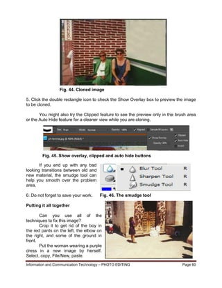 Information and Communication Technology – PHOTO EDITING Page 60
5. Click the double rectangle icon to check the Show Overlay box to preview the image
to be cloned.
You might also try the Clipped feature to see the preview only in the brush area
or the Auto Hide feature for a cleaner view while you are cloning.
If you end up with any bad
looking transitions between old and
new material, the smudge tool can
help you smooth over the problem
area.
6. Do not forget to save your work.
Putting it all together
Can you use all of the
techniques to fix this image?
Crop it to get rid of the boy in
the red pants on the left, the elbow on
the right, and some of the ground in
front.
Put the woman wearing a purple
dress in a new image by herself.
Select, copy, File/New, paste.
Fig. 44. Cloned image
Fig. 45. Show overlay, clipped and auto hide buttons
Fig. 46. The smudge tool
 