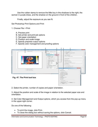 Information and Communication Technology – PHOTO EDITING Page 61
Use the rubber stamp to remove the little boy in the shadows to the right, the
woman in purple dress, and the shadow on the ground in front of the children.
Finally, adjust the exposure as you see fit.
Set Photoshop Print Options and Print
1. Choose File > Print
A. Preview print
B. Set printer and print job options
C. Set paper orientation
D. Position and scale image
E. Specify prepress output options
F. Specify color management and proofing options
2. Select the printer, number of copies and paper orientation.
3. Adjust the position and scale of the image in relation to the selected paper size and
orientation.
4. Set Color Management and Output options, which you access from the pop-up menu
in the upper-right corner.
Do one of the following:
 To print the image, click Print.
 To close the dialog box without saving the options, click Cancel.
Fig. 47. The Print tool box
 