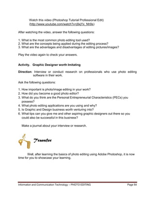 Information and Communication Technology – PHOTO EDITING Page 64
Watch this video (Photoshop Tutorial Professional Edit)
(http://www.youtube.com/watch?v=j9xjYx_Nh9s)
After watching the video, answer the following questions:
1. What is the most common photo editing tool used?
2. What are the concepts being applied during the editing process?
3. What are the advantages and disadvantages of editing pictures/images?
Play the video again to check your answers.
Activity. Graphic Designer worth Imitating
Direction: Interview or conduct research on professionals who use photo editing
software in their work.
Ask the following questions:
1. How important is photo/image editing in your work?
2. How did you become a good photo editor?
3. What do you think are the Personal Entrepreneurial Characteristics (PECs) you
possess?
4. What photo editing applications are you using and why?
5. Is Graphic and Design business worth venturing into?
6. What tips can you give me and other aspiring graphic designers out there so you
could also be successful in this business?
Make a journal about your interview or research.
Well, after learning the basics of photo editing using Adobe Photoshop, it is now
time for you to showcase your learning.
Transfer
 