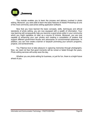 Information and Communication Technology – PHOTO EDITING Page 66
This module enables you to learn the process and delivery involved in photo
editing. Moreover, you were able to learn the basic features of Adobe Photoshop as one
of the most commonly used photo editing application software.
Now that you have learned the basic concepts, skills, techniques and ethical
standards of photo editing, you are now equipped with a wealth of information. Your
new learning will consequently help you become a good photo editor in your community
which you might capitalize on later as a source of income. Moreover, you are now
capable of enhancing your own photos and creating a compilation of posters that
support different government thrusts and advocacies on environmental awareness. In
addition, you can now create a banner or tarpaulin promoting your school’s programs,
projects, and achievements.
You Filipinos love to take pleasure in capturing memories through photographs.
Now, we need not fear that good moments will be ruined or faded through the years.
Photo editing services will surely save the day.
Whether you are photo editing for business, or just for fun, there is a bright future
ahead of you.
Summary
 