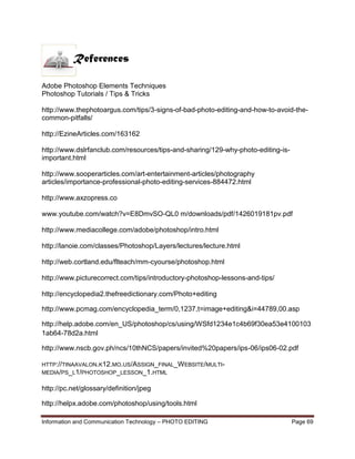Information and Communication Technology – PHOTO EDITING Page 69
Adobe Photoshop Elements Techniques
Photoshop Tutorials / Tips & Tricks
http://www.thephotoargus.com/tips/3-signs-of-bad-photo-editing-and-how-to-avoid-the-
common-pitfalls/
http://EzineArticles.com/163162
http://www.dslrfanclub.com/resources/tips-and-sharing/129-why-photo-editing-is-
important.html
http://www.sooperarticles.com/art-entertainment-articles/photography
articles/importance-professional-photo-editing-services-884472.html
http://www.axzopress.co
www.youtube.com/watch?v=E8DmvSO-QL0 m/downloads/pdf/1426019181pv.pdf
http://www.mediacollege.com/adobe/photoshop/intro.html
http://lanoie.com/classes/Photoshop/Layers/lectures/lecture.html
http://web.cortland.edu/flteach/mm-cyourse/photoshop.html
http://www.picturecorrect.com/tips/introductory-photoshop-lessons-and-tips/
http://encyclopedia2.thefreedictionary.com/Photo+editing
http://www.pcmag.com/encyclopedia_term/0,1237,t=image+editing&i=44789,00.asp
http://help.adobe.com/en_US/photoshop/cs/using/WSfd1234e1c4b69f30ea53e4100103
1ab64-78d2a.html
http://www.nscb.gov.ph/ncs/10thNCS/papers/invited%20papers/ips-06/ips06-02.pdf
HTTP://TINAAVALON.K12.MO.US/ASSIGN_FINAL_WEBSITE/MULTI-
MEDIA/PS_L1/PHOTOSHOP_LESSON_1.HTML
http://pc.net/glossary/definition/jpeg
http://helpx.adobe.com/photoshop/using/tools.html
References
 