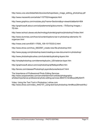 Information and Communication Technology – PHOTO EDITING Page 71
http://www.uvsc.edu/disted/tetc/docs/workshops/basic_image_editing_photoshop.pdf
http://www.macworld.com/article/1157702/imagesize.html
http://www.graphics.com/modules.php?name=Sections&op=viewarticle&artid=954
http://graphicssoft.about.com/od/pselements/ig/documents.--70/Saving-Images.--
7D.htm
http://www.ischool.utexas.edu/technology/tutorials/graphics/photoshop7/index.html
http://www.dummies.com/how-to/content/options-bar-in-photoshop-elements-10-
organizer.html
http://news.cnet.com/8301-17939_109-10170333-2.html
http://www.ehow.com/how_5822567_create-new-file-photoshop.html
http://www.psyag.com/photoshop-basic/creating-a-new-document-in-photoshop/
http://www.photoshopbrushes.com/tutorials/duplicating-layers.htm
http://simplephotoshop.com/elementsplus/en_US/rasterize-layer.htm
http://graphicssoft.about.com/cs/photoshop/qt/flatlayereffect.htm
http://lanoie.com/classes/Photoshop/Layers/lectures/lecture7.html
The Importance of Professional Photo Editing Services
http://www.sooperarticles.com/art-entertainment-articles/photography-
articles/importance-professional-photo-editing-services-884472.html#ixzz28fyXbH7l
Video: Using the Text Tool in Photoshop | eHow.com
http://www.ehow.com/video_4442157_using-text-tool-photoshop.html#ixzz28mwdnNcJ
 