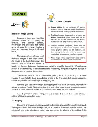 Information and Communication Technology – PHOTO EDITING Page 8
Basics of Image Editing
Images – they are incredibly
versatile, come in a variety of
formats, and deliver context,
information and emotions that words
alone struggle to convey. Having a
clean and balanced image is of great
value.
Newspapers have always used
dramatic images to sell their stories.
An image is the hook that draws the
reader’s eye to read the words. It
breaks up the text, brightens the page and sets the mood for the article. Websites use
photos in the same way, to catch the readers before they navigate away from a page, to
draw them on to reading the content.
You do not have to be a professional photographer to produce good enough
images. It does help to shoot a good clear image in the first place, but simple snapshots
can be improved a lot in an image editing program.
Whether you use a free image editing program like GIMP or Picasa, or purchase
software such as Adobe Photoshop, learning just a few basic image editing techniques
can turn a photo from dull waste of space to effective hook for your website.
As a beginner in photo editing, you are expected to learn the basics of image
editing which are presented below.
1. Cropping
Cropping an image effectively can already make a huge difference to its impact.
When you cut out distracting background, or a clutter of irrelevant objects around, the
subject of your photo stands out better. You can correct the placing of the subject if it is
Image editing is the processes of altering
images, whether they are digital photographs,
traditional analog photographs, or illustrations.
Traditional analog image editing is known as
photo retouching, using tools such as an
airbrush to modify photographs, or editing
illustrations with any traditional art medium.
Graphic software programs, which can be
broadly grouped into vector graphics editors,
raster graphics editors and 3D modelers, are
the primary tools with which a user may
manipulate, enhance and transform images.
Many image editing programs are also used to
render or create computer art from scratch.
Editing Concepts
Know
Lesson 1
 